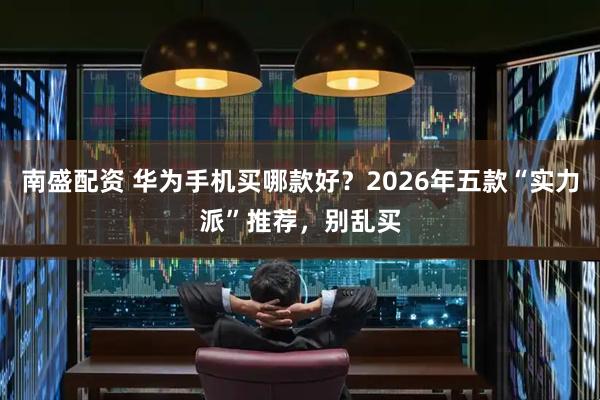 南盛配资 华为手机买哪款好？2026年五款“实力派”推荐，别乱买