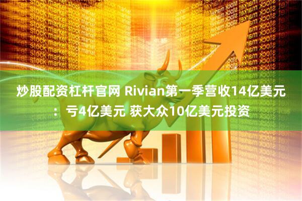炒股配资杠杆官网 Rivian第一季营收14亿美元：亏4亿美元 获大众10亿美元投资