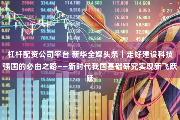 杠杆配资公司平台 新华全媒头条｜走好建设科技强国的必由之路——新时代我国基础研究实现新飞跃